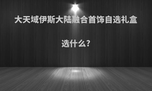 大天域伊斯大陆融合首饰自选礼盒选什么?