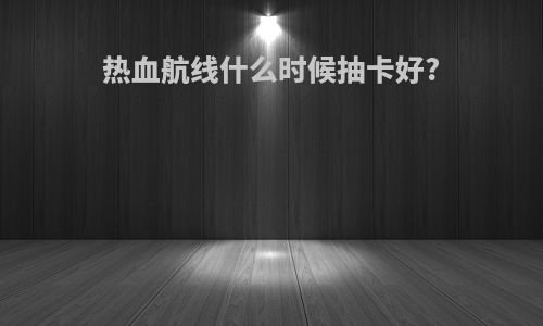 热血航线什么时候抽卡好?