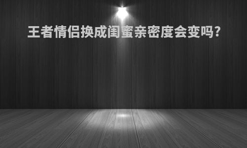王者情侣换成闺蜜亲密度会变吗?