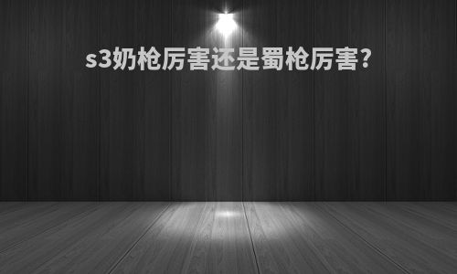 s3奶枪厉害还是蜀枪厉害?