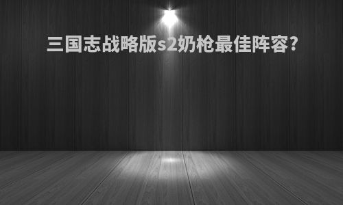 三国志战略版s2奶枪最佳阵容?