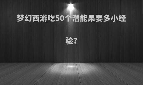 梦幻西游吃50个潜能果要多小经验?
