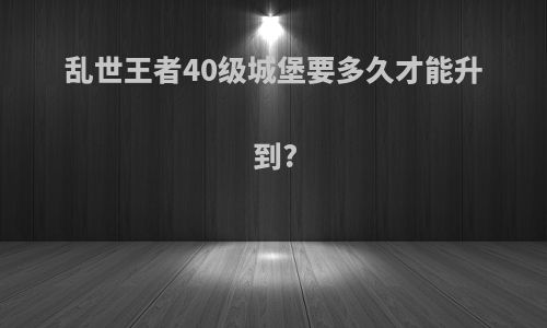 乱世王者40级城堡要多久才能升到?