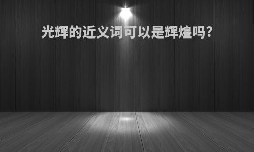 光辉的近义词可以是辉煌吗?