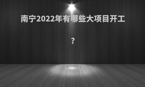 南宁2022年有哪些大项目开工?