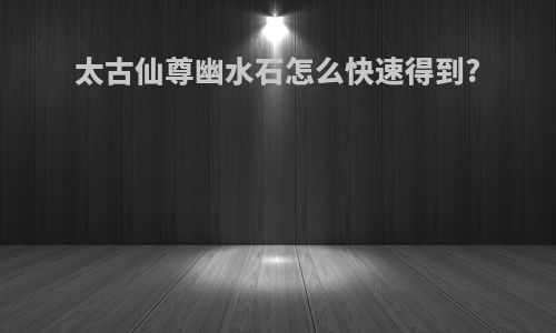 太古仙尊幽水石怎么快速得到?