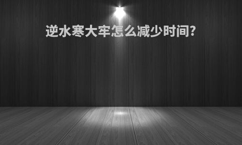 逆水寒大牢怎么减少时间?