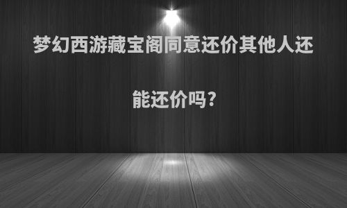 梦幻西游藏宝阁同意还价其他人还能还价吗?