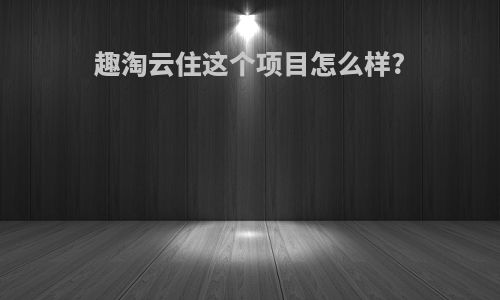 趣淘云住这个项目怎么样?