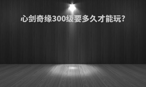 心剑奇缘300级要多久才能玩?
