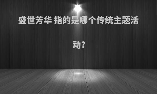 盛世芳华 指的是哪个传统主题活动?