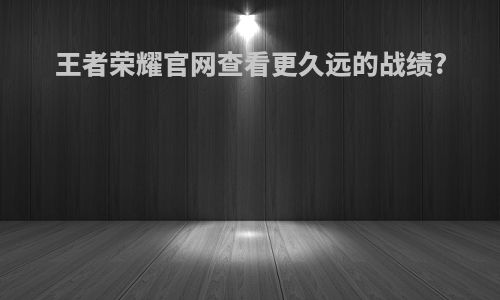 王者荣耀官网查看更久远的战绩?