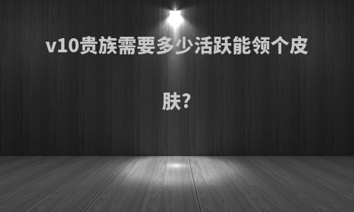 v10贵族需要多少活跃能领个皮肤?