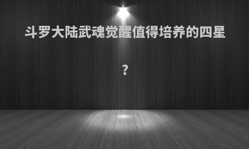 斗罗大陆武魂觉醒值得培养的四星?