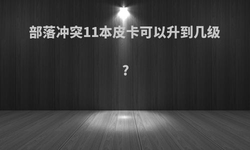 部落冲突11本皮卡可以升到几级?