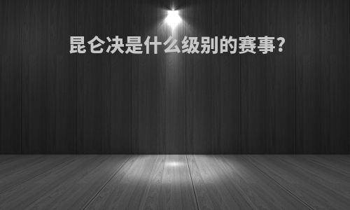 昆仑决是什么级别的赛事?