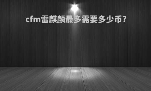cfm雷麒麟最多需要多少币?