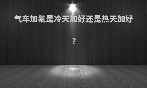 气车加氟是冷天加好还是热天加好?