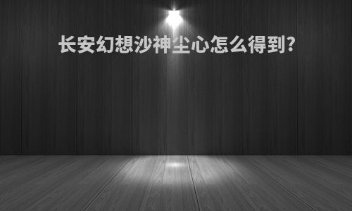 长安幻想沙神尘心怎么得到?