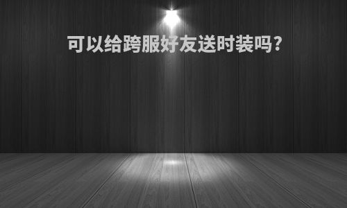 可以给跨服好友送时装吗?