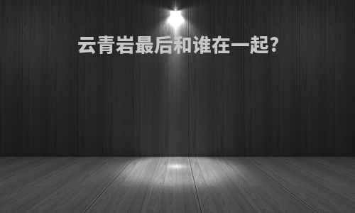 云青岩最后和谁在一起?