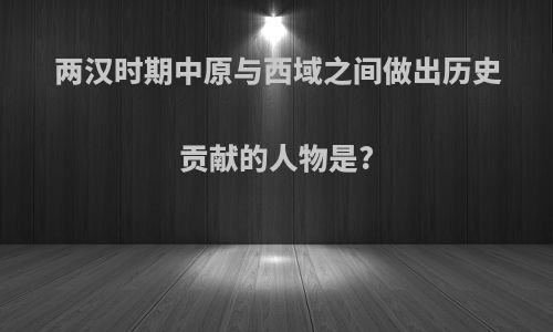 两汉时期中原与西域之间做出历史贡献的人物是?