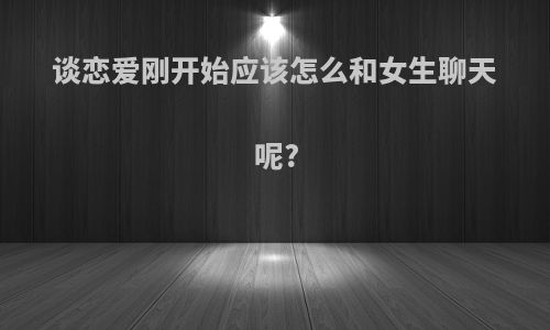 谈恋爱刚开始应该怎么和女生聊天呢?