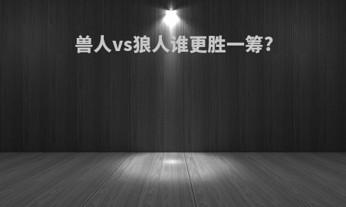兽人vs狼人谁更胜一筹?