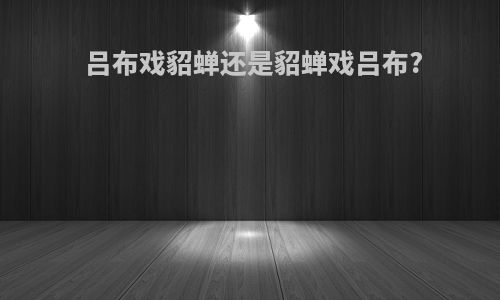 吕布戏貂蝉还是貂蝉戏吕布?