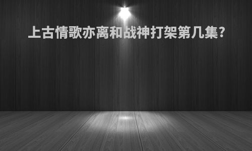 上古情歌亦离和战神打架第几集?