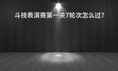 斗技表演赛第一关7轮次怎么过?