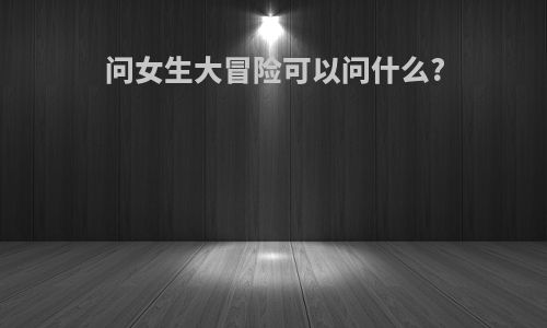 问女生大冒险可以问什么?