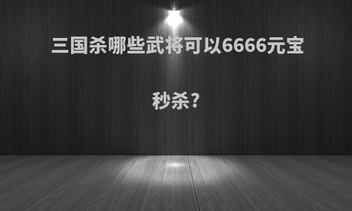 三国杀哪些武将可以6666元宝秒杀?