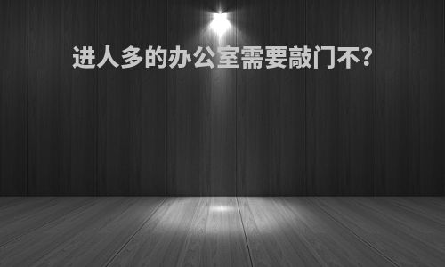 进人多的办公室需要敲门不?