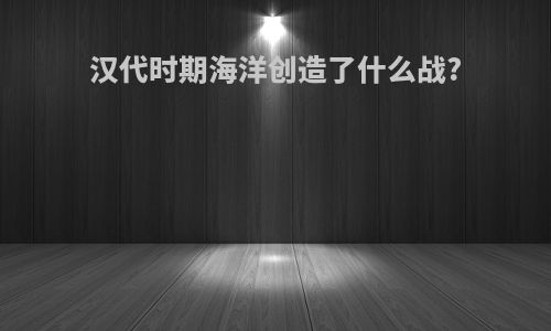 汉代时期海洋创造了什么战?
