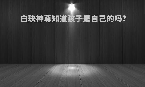 白玦神尊知道孩子是自己的吗?