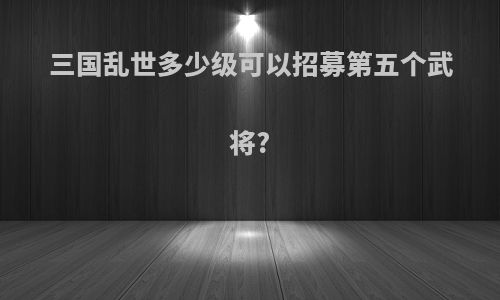 三国乱世多少级可以招募第五个武将?