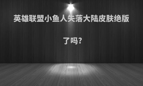 英雄联盟小鱼人失落大陆皮肤绝版了吗?