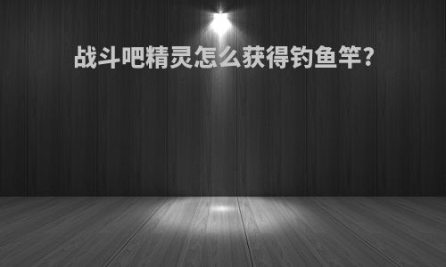 战斗吧精灵怎么获得钓鱼竿?