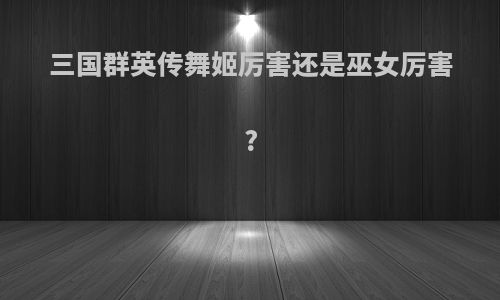 三国群英传舞姬厉害还是巫女厉害?