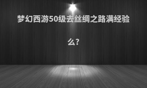梦幻西游50级去丝绸之路满经验么?