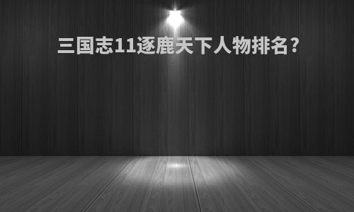 三国志11逐鹿天下人物排名?