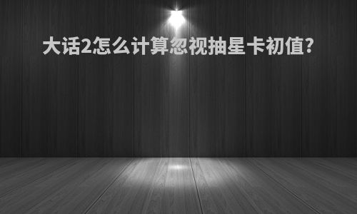 大话2怎么计算忽视抽星卡初值?