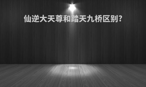 仙逆大天尊和踏天九桥区别?