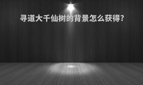 寻道大千仙树的背景怎么获得?