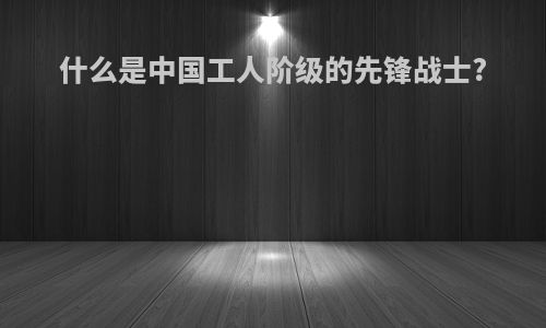 什么是中国工人阶级的先锋战士?