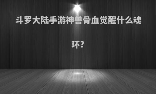 斗罗大陆手游神兽骨血觉醒什么魂环?