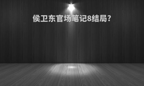 侯卫东官场笔记8结局?
