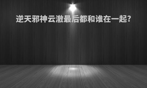 逆天邪神云澈最后都和谁在一起?