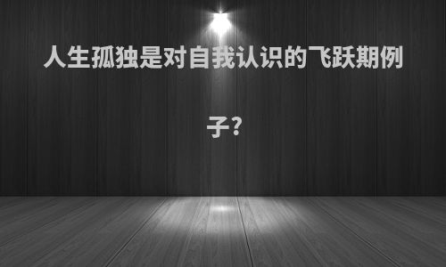 人生孤独是对自我认识的飞跃期例子?